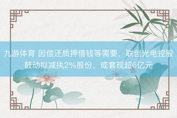 九游体育 因偿还质押借钱等需要，联创光电控股鼓动拟减执2%股份，或套现超6亿元
