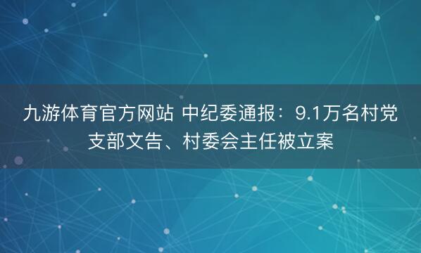 九游体育官方网站 中纪委通报：9.1万名村党支部文告、村委会主任被立案