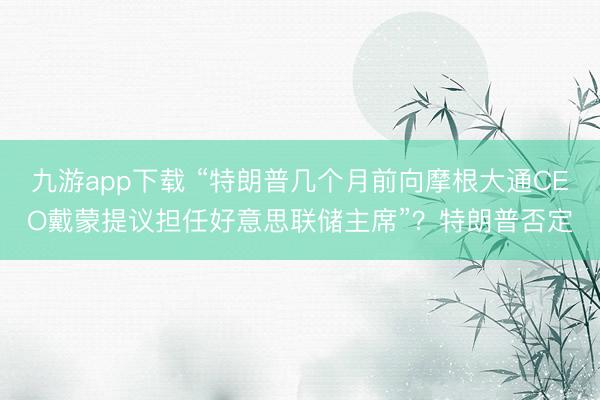 九游app下载 “特朗普几个月前向摩根大通CEO戴蒙提议担任好意思联储主席”?特朗普否定