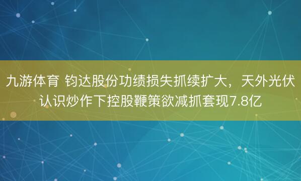 九游体育 钧达股份功绩损失抓续扩大,天外光伏认识炒作下控股鞭策欲减抓套现7.8亿