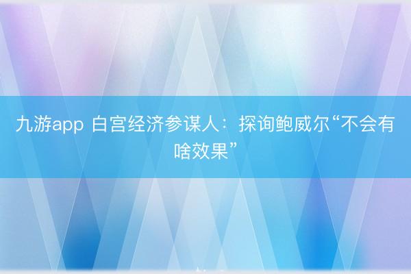 九游app 白宫经济参谋人：探询鲍威尔“不会有啥效果”