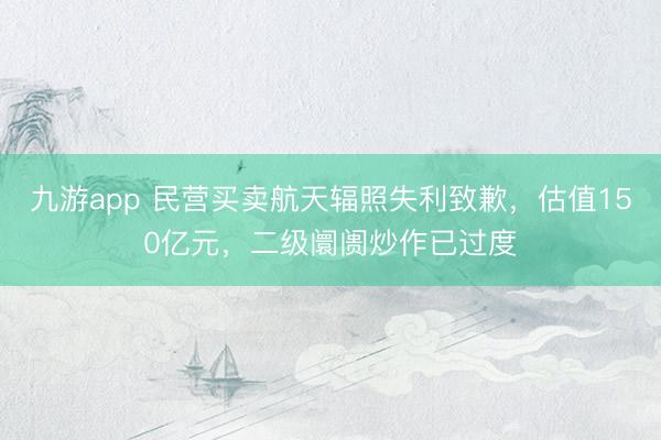 九游app 民营买卖航天辐照失利致歉,估值150亿元,二级阛阓炒作已过度