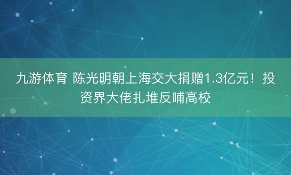 九游体育 陈光明朝上海交大捐赠1.3亿元!投资界大佬扎堆反哺高校