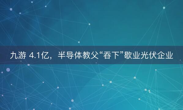 九游 4.1亿，半导体教父“吞下”歇业光伏企业