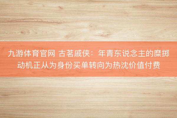 九游体育官网 古茗戚侠：年青东说念主的糜掷动机正从为身份买单转向为热沈价值付费