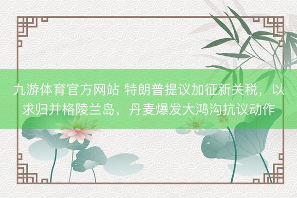 九游体育官方网站 特朗普提议加征新关税,以求归并格陵兰岛,丹麦爆发大鸿沟抗议动作