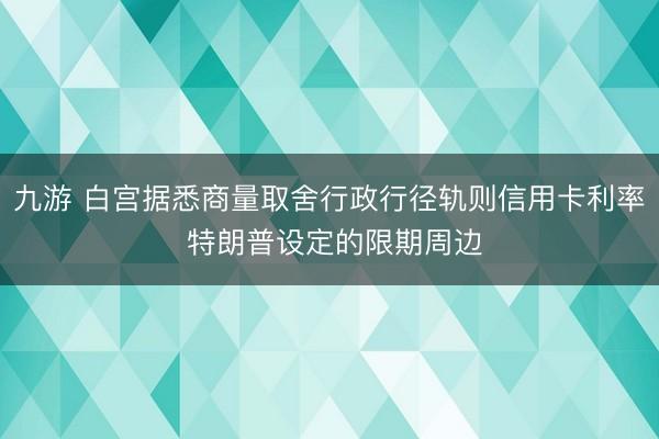 九游 白宫据悉商量取舍行政行径轨则信用卡利率 特朗普设定的限期周边