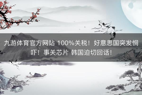 九游体育官方网站 100%关税！好意思国突发恫吓！事关芯片 韩国迫切回话！