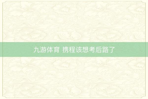 九游体育 携程该想考后路了