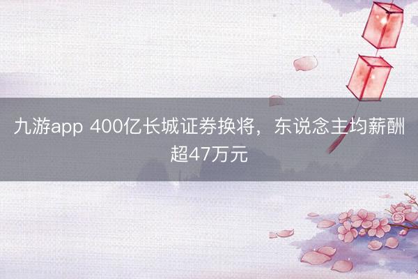 九游app 400亿长城证券换将，东说念主均薪酬超47万元