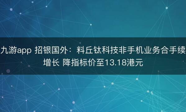 九游app 招银国外:料丘钛科技非手机业务合手续增长 降指标价至13.18港元