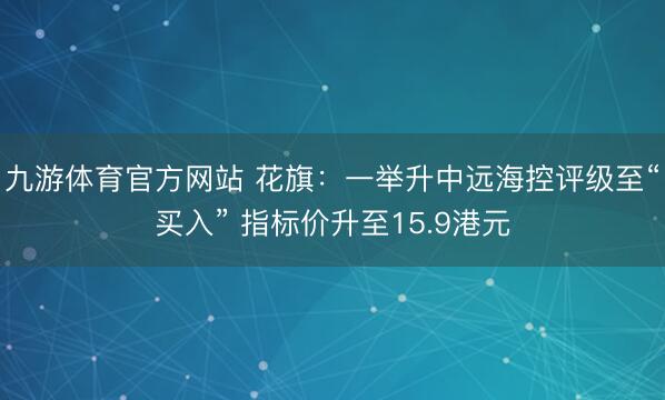 九游体育官方网站 花旗：一举升中远海控评级至“买入” 指标价升至15.9港元