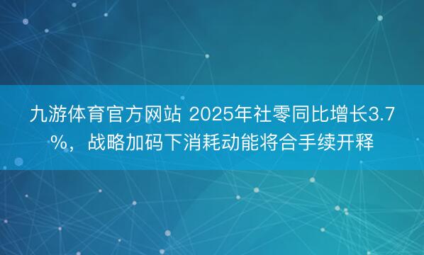 九游体育官方网站 2025年社零同比增长3.7%，战略加码下消耗动能将合手续开释
