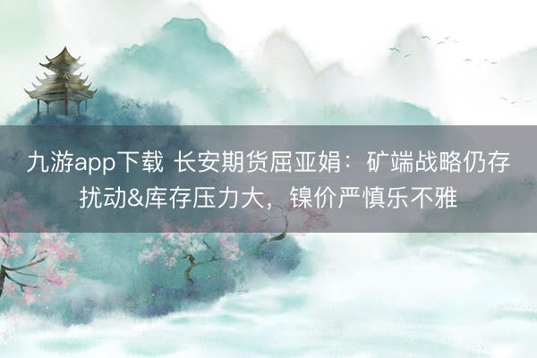 九游app下载 长安期货屈亚娟:矿端战略仍存扰动&库存压力大,镍价严慎乐不雅