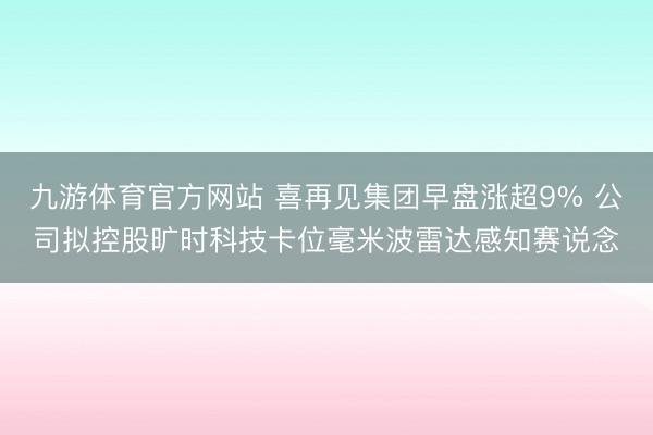 九游体育官方网站 喜再见集团早盘涨超9% 公司拟控股旷时科技卡位毫米波雷达感知赛说念