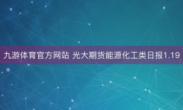 九游体育官方网站 光大期货能源化工类日报1.19