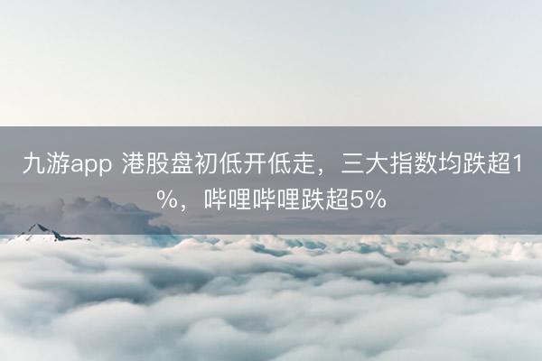 九游app 港股盘初低开低走，三大指数均跌超1%，哔哩哔哩跌超5%