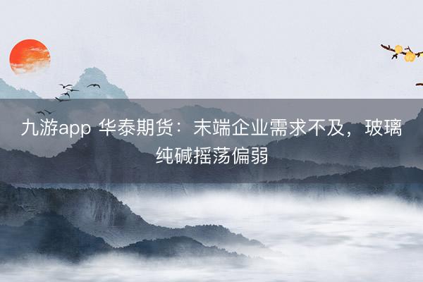 九游app 华泰期货：末端企业需求不及，玻璃纯碱摇荡偏弱