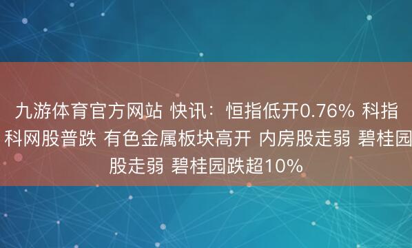 九游体育官方网站 快讯：恒指低开0.76% 科指跌0.77% 科网股普跌 有色金属板块高开 内房股走弱 碧桂园跌超10%