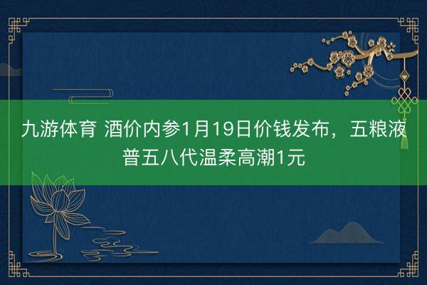九游体育 酒价内参1月19日价钱发布,五粮液普五八代温柔高潮1元