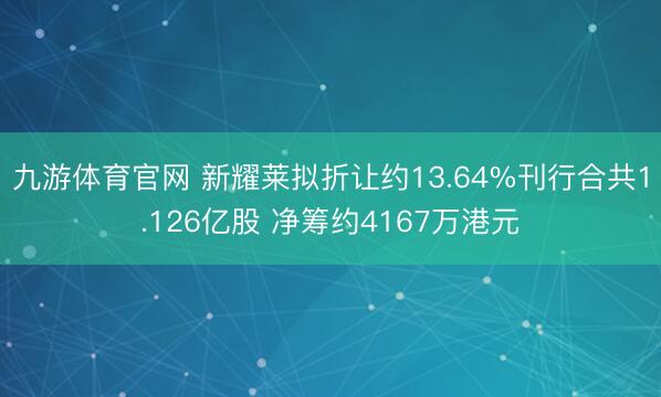 九游体育官网 新耀莱拟折让约13.64%刊行合共1.126亿股 净筹约4167万港元