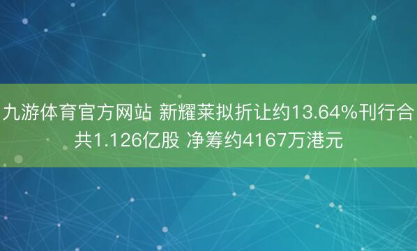 九游体育官方网站 新耀莱拟折让约13.64%刊行合共1.126亿股 净筹约4167万港元