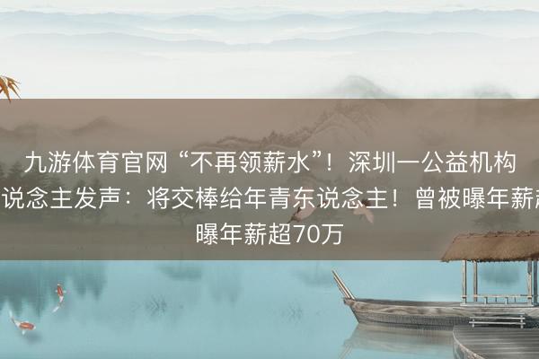 九游体育官网 “不再领薪水”！深圳一公益机构创举东说念主发声：将交棒给年青东说念主！曾被曝年薪超70万