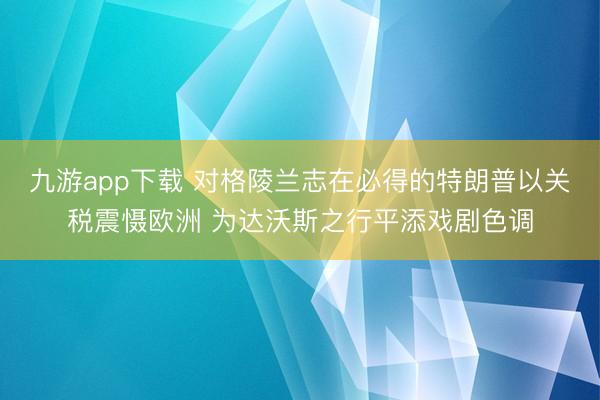 九游app下载 对格陵兰志在必得的特朗普以关税震慑欧洲 为达沃斯之行平添戏剧色调