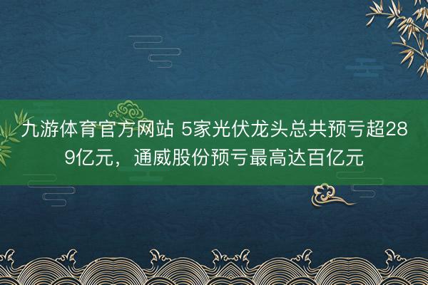 九游体育官方网站 5家光伏龙头总共预亏超289亿元，通威股份预亏最高达百亿元