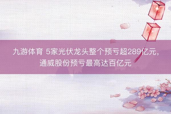 九游体育 5家光伏龙头整个预亏超289亿元,通威股份预亏最高达百亿元