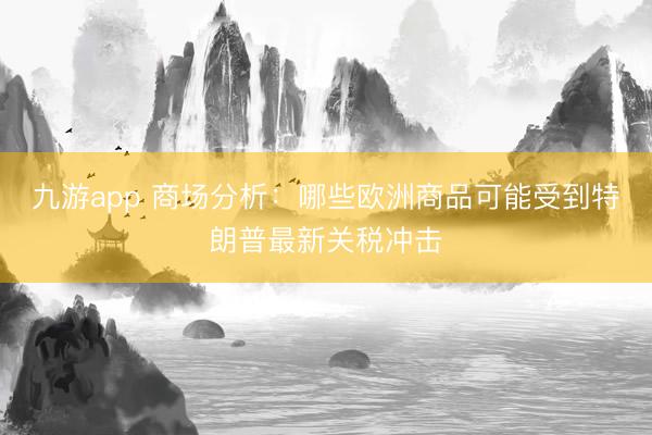 九游app 商场分析：哪些欧洲商品可能受到特朗普最新关税冲击