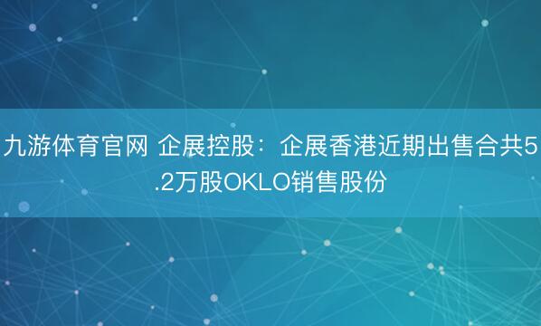 九游体育官网 企展控股:企展香港近期出售合共5.2万股OKLO销售股份