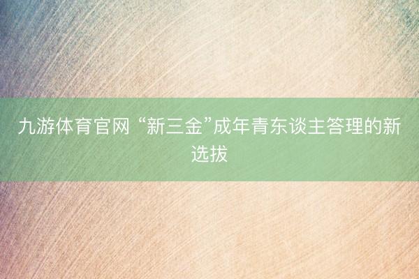 九游体育官网 “新三金”成年青东谈主答理的新选拔