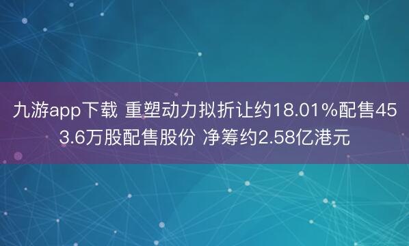 九游app下载 重塑动力拟折让约18.01%配售453.6万股配售股份 净筹约2.58亿港元