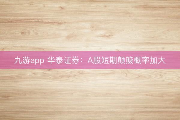 九游app 华泰证券:A股短期颠簸概率加大