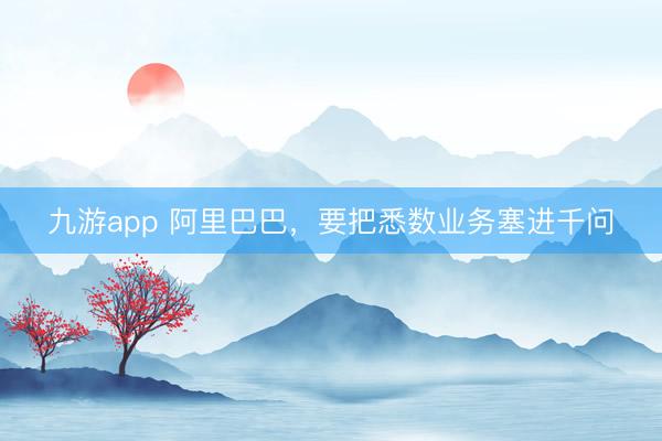 九游app 阿里巴巴，要把悉数业务塞进千问
