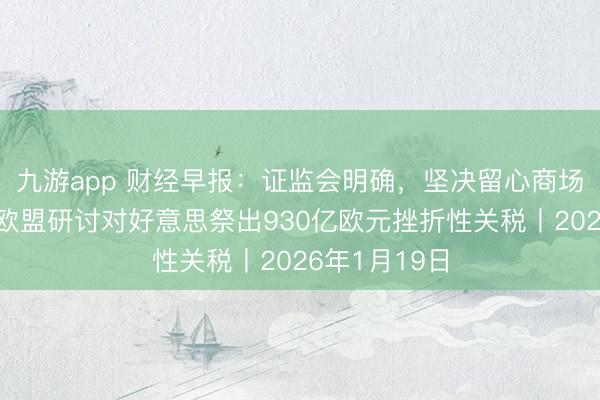 九游app 财经早报：证监会明确，坚决留心商场大起大落，欧盟研讨对好意思祭出930亿欧元挫折性关税丨2026年1月19日