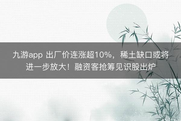 九游app 出厂价连涨超10%,稀土缺口或将进一步放大!融资客抢筹见识股出炉