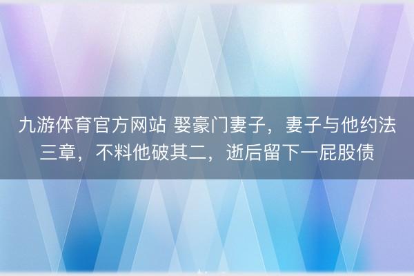 九游体育官方网站 娶豪门妻子，妻子与他约法三章，不料他破其二，逝后留下一屁股债