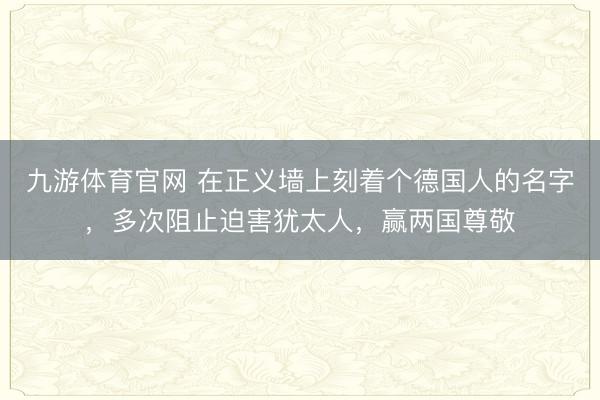 九游体育官网 在正义墙上刻着个德国人的名字,多次阻止迫害犹太人,赢两国尊敬