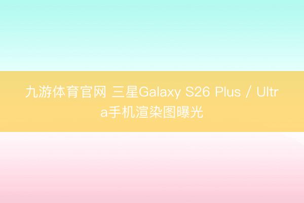 九游体育官网 三星Galaxy S26 Plus / Ultra手机渲染图曝光