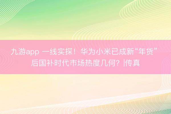 九游app 一线实探!华为小米已成新“年货” 后国补时代市场热度几何?|传真