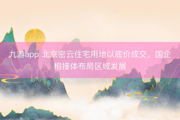 九游app 北京密云住宅用地以底价成交,国企相接体布局区域发展