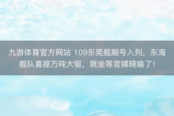 九游体育官方网站 109东莞舰刷号入列，东海舰队喜提万吨大驱，就坐等官媒晓喻了！