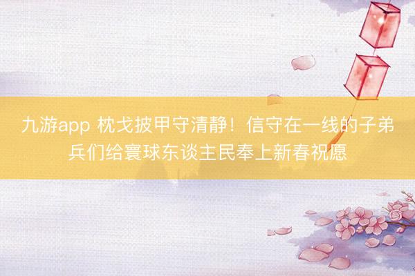 九游app 枕戈披甲守清静!信守在一线的子弟兵们给寰球东谈主民奉上新春祝愿