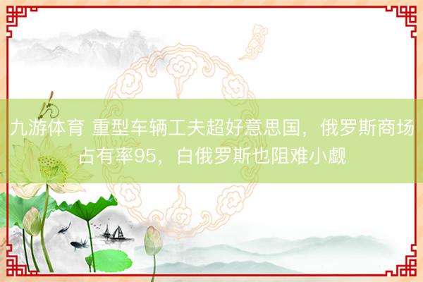 九游体育 重型车辆工夫超好意思国，俄罗斯商场占有率95，白俄罗斯也阻难小觑