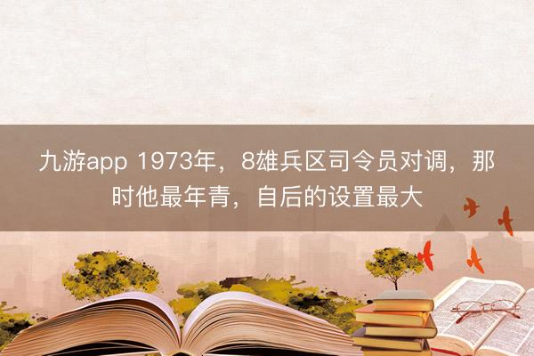 九游app 1973年，8雄兵区司令员对调，那时他最年青，自后的设置最大