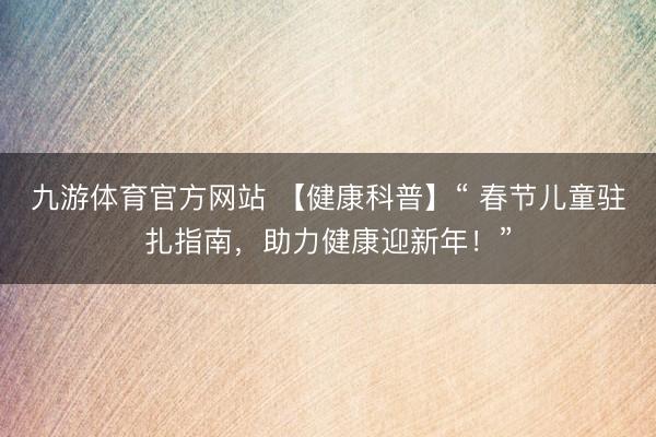 九游体育官方网站 【健康科普】“ 春节儿童驻扎指南,助力健康迎新年!”