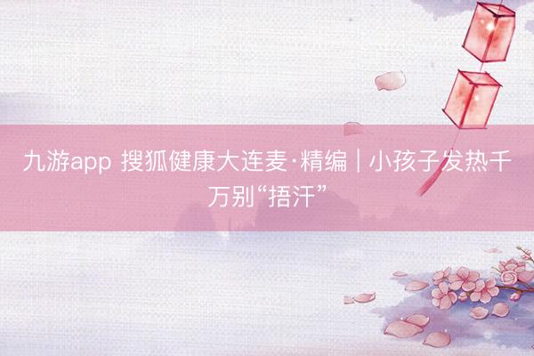 九游app 搜狐健康大连麦·精编 | 小孩子发热千万别“捂汗”