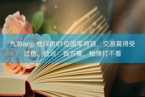 九游app 他俘虏61位国军将领，交游莫得受过伤，他说：我方瘦，枪弹打不着